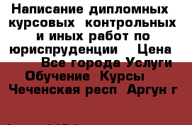 Написание дипломных, курсовых, контрольных и иных работ по юриспруденции  › Цена ­ 500 - Все города Услуги » Обучение. Курсы   . Чеченская респ.,Аргун г.